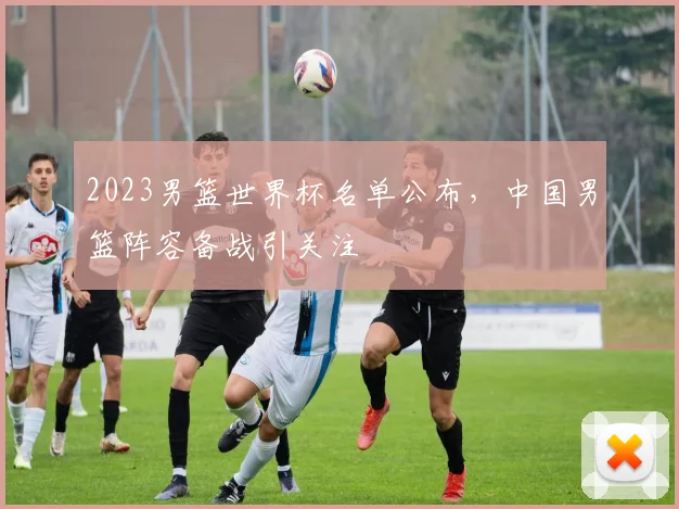 2023男篮世界杯名单公布，中国男篮阵容备战引关注