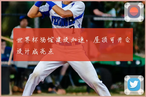 世界杯场馆建设加速,屋顶可开合设计成亮点