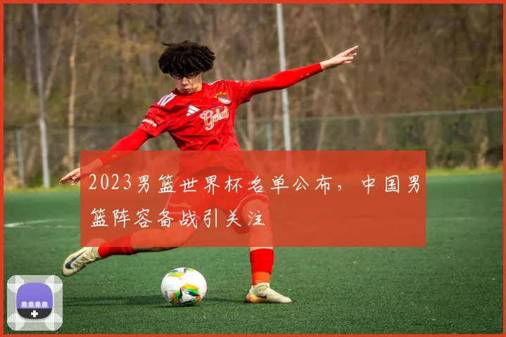 2023男篮世界杯名单公布，中国男篮阵容备战引关注