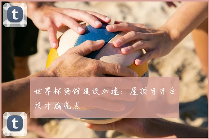 世界杯场馆建设加速,屋顶可开合设计成亮点