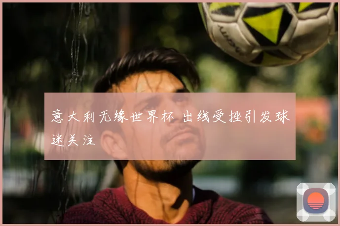 意大利无缘世界杯 出线受挫引发球迷关注